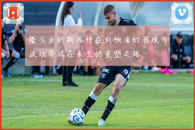 隆戈分析斯洛特在利物浦的困境与波切蒂诺在米兰的重塑之路
