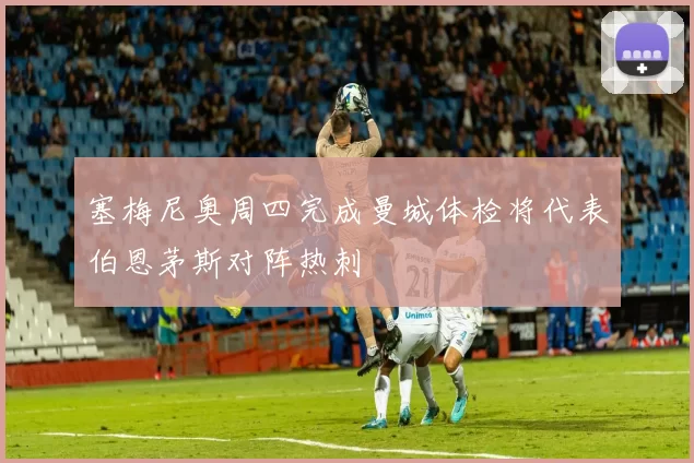 塞梅尼奥周四完成曼城体检将代表伯恩茅斯对阵热刺