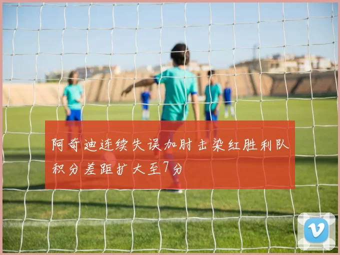 阿奇迪连续失误加肘击染红胜利队积分差距扩大至7分