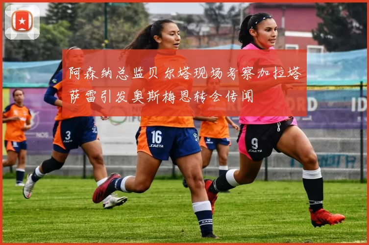 阿森纳总监贝尔塔现场考察加拉塔萨雷引发奥斯梅恩转会传闻