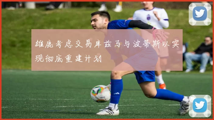 雄鹿考虑交易库兹马与波蒂斯以实现彻底重建计划