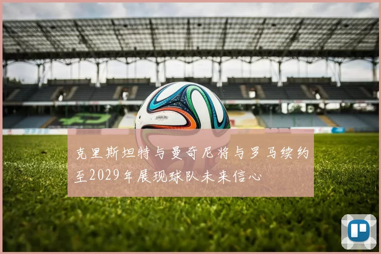 克里斯坦特与曼奇尼将与罗马续约至2029年展现球队未来信心