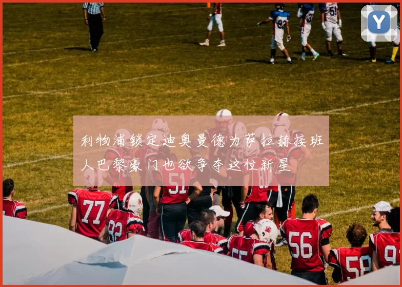 利物浦锁定迪奥曼德为萨拉赫接班人巴黎豪门也欲争夺这位新星