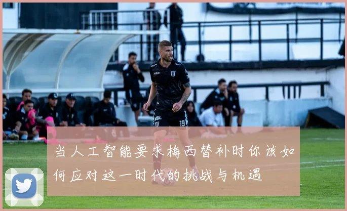当人工智能要求梅西替补时你该如何应对这一时代的挑战与机遇