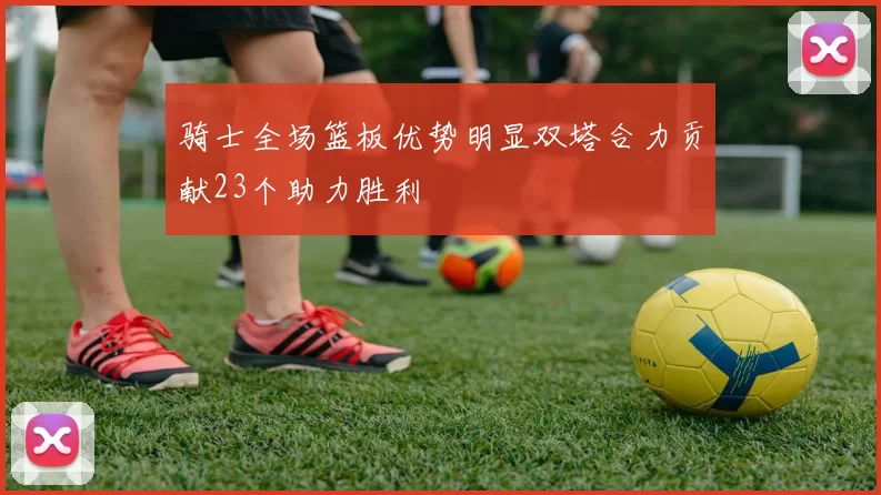 骑士全场篮板优势明显双塔合力贡献23个助力胜利